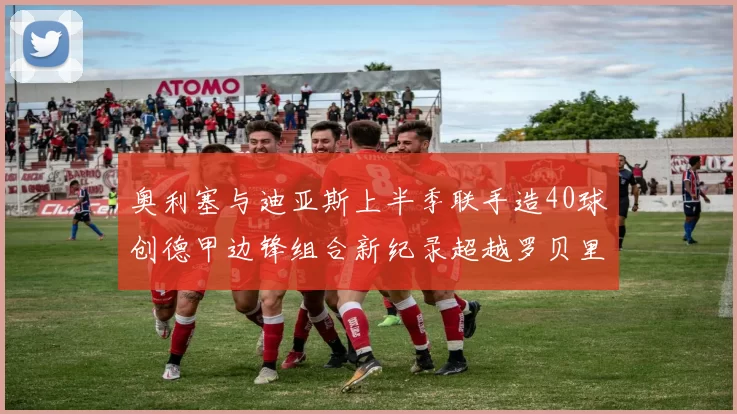 奥利塞与迪亚斯上半季联手造40球创德甲边锋组合新纪录超越罗贝里