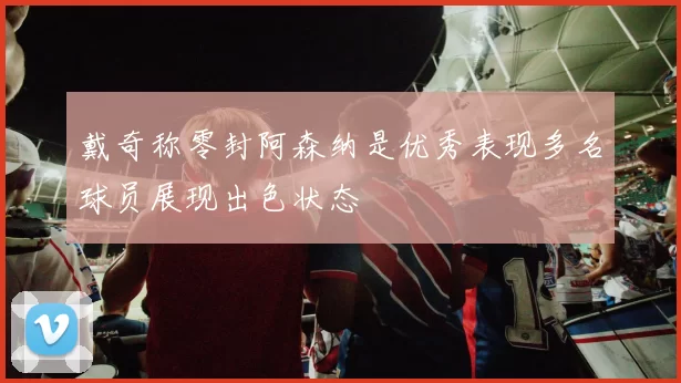戴奇称零封阿森纳是优秀表现多名球员展现出色状态