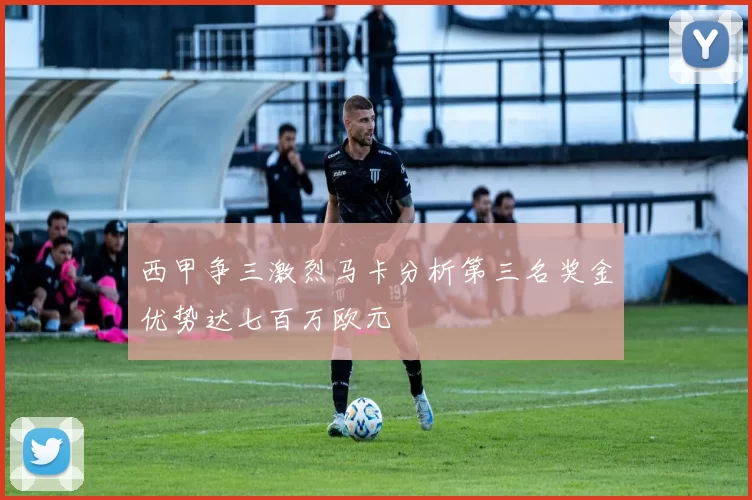 西甲争三激烈马卡分析第三名奖金优势达七百万欧元