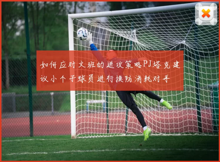 如何应对文班的进攻策略PJ塔克建议小个子球员进行换防消耗对手
