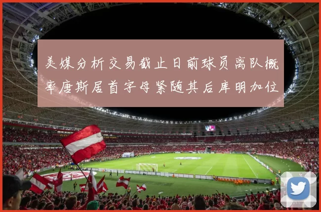 美媒分析交易截止日前球员离队概率唐斯居首字母紧随其后库明加位列第三