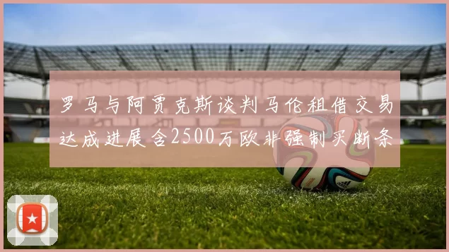 罗马与阿贾克斯谈判马伦租借交易达成进展含2500万欧非强制买断条款