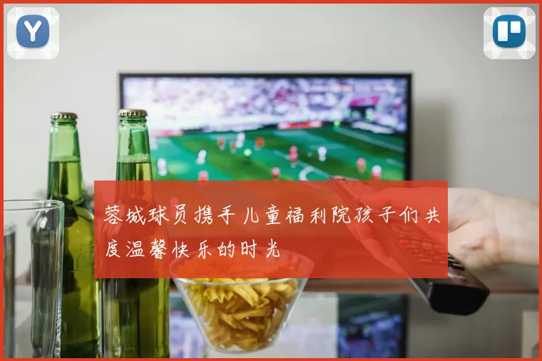 蓉城球员携手儿童福利院孩子们共度温馨快乐的时光