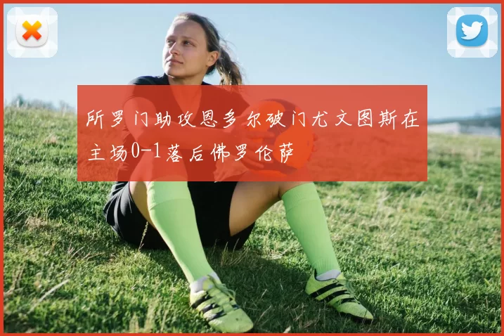 所罗门助攻恩多尔破门尤文图斯在主场0-1落后佛罗伦萨