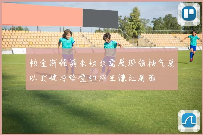 帕金斯强调米切尔需展现领袖气质以打破与哈登的相互谦让局面