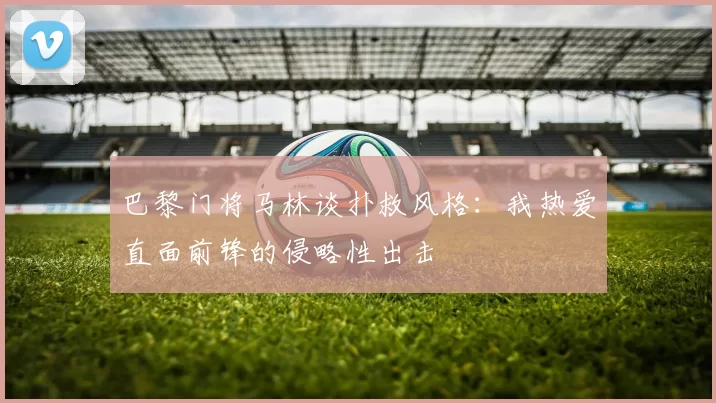 巴黎门将马林谈扑救风格：我热爱直面前锋的侵略性出击