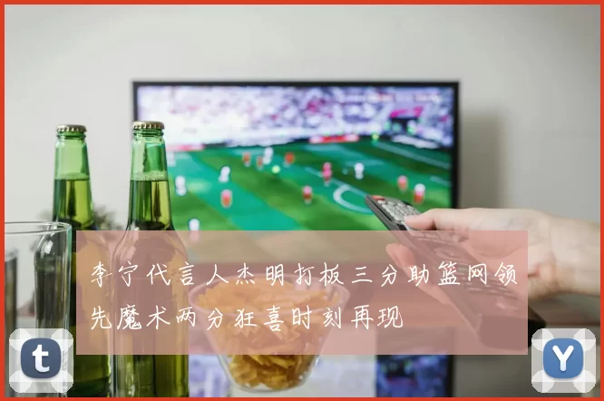 李宁代言人杰明打板三分助篮网领先魔术两分狂喜时刻再现