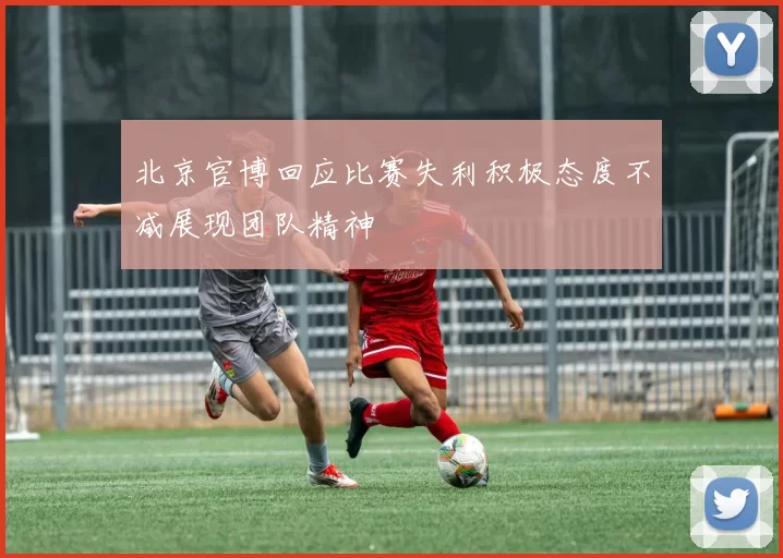 北京官博回应比赛失利积极态度不减展现团队精神