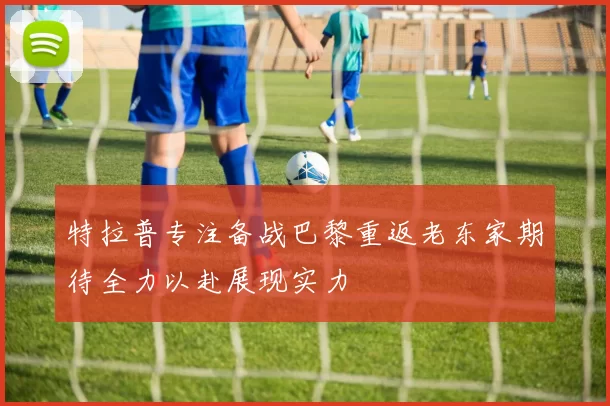 特拉普专注备战巴黎重返老东家期待全力以赴展现实力