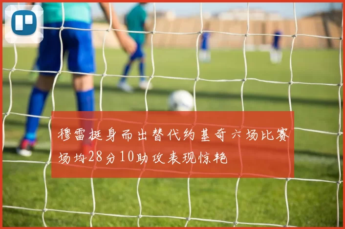 穆雷挺身而出替代约基奇六场比赛场均28分10助攻表现惊艳
