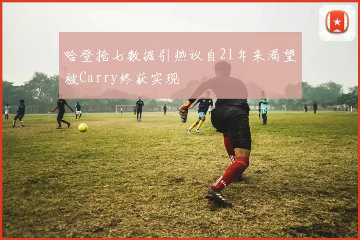 哈登抢七数据引热议自21年来渴望被Carry终获实现